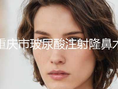 重庆市玻尿酸注射隆鼻术医院排名榜前十名为您介绍（重庆市玻尿酸注射隆鼻术整形医院）